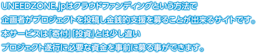 UNEEDZONE.jpはクラウドファンディングという方法で
企画者がプロジェクトを投稿し金銭的支援を募ることが出来るサイトです。
本サービスは「寄付」「投資」とは少し違い
プロジェクト遂行に必要な資金を事前に募る事ができます。